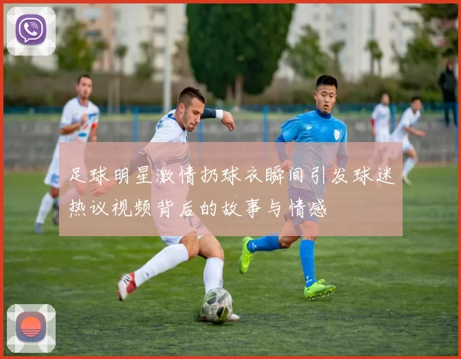 足球明星激情扔球衣瞬间引发球迷热议视频背后的故事与情感