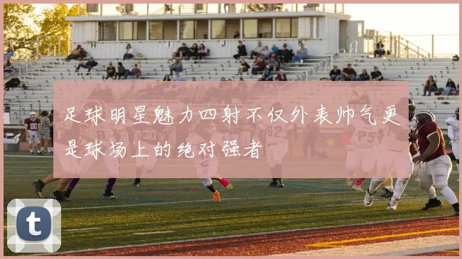 足球明星魅力四射不仅外表帅气更是球场上的绝对强者