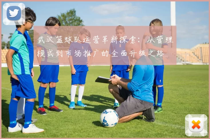 武汉篮球队运营革新探索：从管理模式到市场推广的全面升级之路