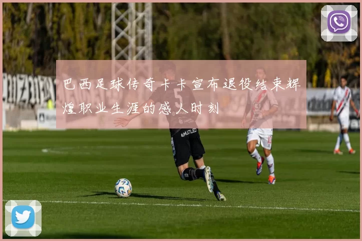 巴西足球传奇卡卡宣布退役结束辉煌职业生涯的感人时刻