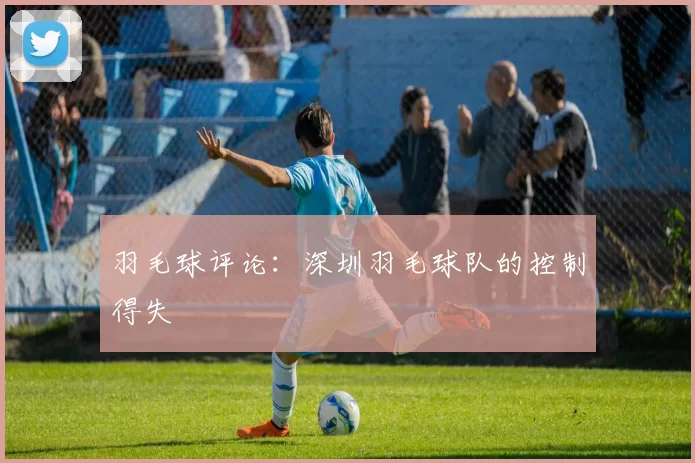 羽毛球评论：深圳羽毛球队的控制得失