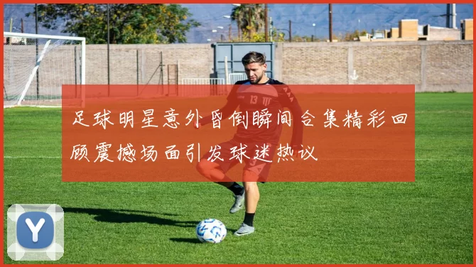 足球明星意外昏倒瞬间合集精彩回顾震撼场面引发球迷热议